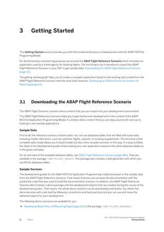 3 Getting Started
This Getting Started section provides you with the fundamental basics of development with the ABAP RESTful
Programing Model.
For demonstration and learning purposes we provide the ABAP Flight Reference Scenario which simulates an
application used by a travel agency for booking flights. The first thing to do is therefore to import the ABAP
Flight Reference Scenario in your ADT to get sample data: Downloading the ABAP Flight Reference Scenario
[page 12].
The getting started guide helps you to create a complete application based on the existing data model from the
ABAP Flight Reference Scenario with the most basic features: Developing an OData Service for Simple List
Reporting [page 13].
3.1 Downloading the ABAP Flight Reference Scenario
The ABAP Flight Scenario contains demo content that you can import into your development environment.
The ABAP Flight Reference Scenario helps you to get started with development in the context of the ABAP
RESTful Application Programming Model. It contains demo content that you can play around with and use to
build your own sample applications.
Sample Data
First of all, the reference scenario contains data. You can use database tables that are filled with travel data
including master data items, such as customer, flights, airports, or booking supplements. The structure of the
complete data model allows you to build simple but also more complex services. In this way, it is easy to follow
the steps in the development guides while building your own application based on the same database tables as
in the given examples.
For an overview of the available database tables, see ABAP Flight Reference Scenario [page 984]. They are
available in the package /DMO/FLIGHT_LEGACY. This package also includes a data generator with which you
can fill the database tables.
Sample Services
The development guides for the ABAP RESTful Application Programming model are based on the sample data
from the ABAP Flight Reference Scenario. That means that you can compare the documentation with the
productive code that was used to build the documentation scenario. In addition, the ABAP Flight Reference
Scenario also includes a demo package with the development objects that are created during the course of the
development guides. That means, the whole demo scenario can be downloaded and tested. You obtain full
demo services with code built by following conventions and best practices and you can use and reuse the
delivered objects for your development.
The following demo scenarios are available for you:
● Developing Read-Only List Reporting Apps [page 216] in the package /DMO/FLIGHT_READONLY
12 PUBLIC
SAP - ABAP RESTful Application Programming Model
Getting Started
 