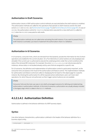 Authorization in Draft Scenarios
Authorization checks in RAP authorization control methods are executed before the draft instance is modified.
The authorization methods are called for the operations that operate on draft instances and for the draft
actions EDIT and RESUME, see Runtime Edit Action [page 75] and Runtime Resume Action [page 87]. In case of
RESUME, the authorization control for CREATE is checked when executed for a new-draft and it is called for
EDIT when the RESUME is executed for edit-drafts.
 Note
The authorization methods are not called when activating the draft instance. If you want to prevent that a
draft instance is activated, you have to implement the authorization check in a validation.
Authorization in UI Scenarios
In UI scenarios, consumer hints, which are retrieved from the backend, provide the information for the UI which
operations are enabled for the current situation. On a Fiori Elements UI, action buttons are only displayed and
clickable if the current user is authorized to execute the underlying action under the current conditions (the
state of the retrieved BO instances). For example, the action SetStatusBooked can only be executed for
instances, whose status is not booked already and by users that are assigned to a specific role.
For UI scenarios, the definition and implementation of authorization control is particularly important, as the
consumer hints are based on the result of the authorization and feature control. The implementation methods
for authorization and feature control are called on displaying the list report or the object page for a specific
instance. By checking the authorization for all the exposed actions beforehand, users can't even start
operations, for which they are not authorized, as their trigger (action buttons) are not available.
 Note
Consumer hints are the main use case in non-draft unmanaged scenarios for defining and implementing
authorization in authorization methods. In this kind of scenarios, authorization are usually already included
in the legacy logic which is called in the MODIFY methods.
4.1.2.1.4.1 Authorization Definition
Authorization is defined in the behavior definition of a RAP business object.
Syntax
Like other behavior characteristics, authorization is defined in the header of the behavior definition for a
business object entity.
{unmanaged | managed };
SAP - ABAP RESTful Application Programming Model
Concepts PUBLIC 121
 