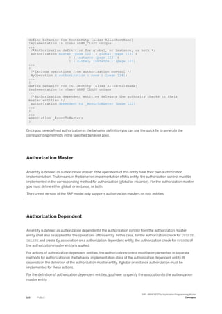define behavior for RootEntity [alias AliasRootName]
implementation in class ABAP_CLASS unique
...
/*Authorization definition for global, or instance, or both */
authorization master [page 122] ( global [page 123] )
| ( instance [page 123] )
| ( global, instance ) [page 123]
...
{
/*Exclude operations from authorization control */
MyOperation ( authorization : none ) [page 124];
...
}
define behavior for ChildEntity [alias AliasChildName]
implementation in class ABAP_CLASS unique
...
/*Authorization dependent entities delegate the authority checks to their
master entities */
authorization dependent by _AssocToMaster [page 122]
...
{
...
association _AssocToMaster;
}
Once you have defined authorization in the behavior definition you can use the quick fix to generate the
corresponding methods in the specified behavior pool.
Authorization Master
An entity is defined as authorization master if the operations of this entity have their own authorization
implementation. That means in the behavior implementation of this entity, the authorization control must be
implemented in the corresponding method for authorization (global or instance). For the authorization master,
you must define either global, or instance, or both.
The current version of the RAP model only supports authorization masters on root entities.
Authorization Dependent
An entity is defined as authorization dependent if the authorization control from the authorization master
entity shall also be applied for the operations of this entity. In this case, for the authorization check for UPDATE,
DELETE and create by association on a authorization dependent entity, the authorization check for UPDATE of
the authorization master entity is applied.
For actions of authorization dependent entities, the authorization control must be implemented in separate
methods for authorization in the behavior implementation class of the authorization dependent entity. It
depends on the definition of the authorization master entity, if global or instance authorization must be
implemented for these actions.
For the definition of authorization dependent entities, you have to specify the association to the authorization
master entity.
122 PUBLIC
SAP - ABAP RESTful Application Programming Model
Concepts
 