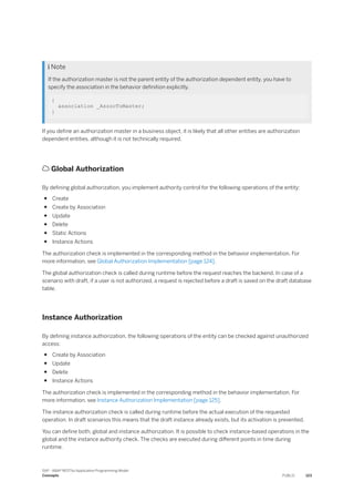  Note
If the authorization master is not the parent entity of the authorization dependent entity, you have to
specify the association in the behavior definition explicitly.
{
association _AssocToMaster;
}
If you define an authorization master in a business object, it is likely that all other entities are authorization
dependent entities, although it is not technically required.
 Global Authorization
By defining global authorization, you implement authority control for the following operations of the entity:
● Create
● Create by Association
● Update
● Delete
● Static Actions
● Instance Actions
The authorization check is implemented in the corresponding method in the behavior implementation. For
more information, see Global Authorization Implementation [page 124].
The global authorization check is called during runtime before the request reaches the backend. In case of a
scenario with draft, if a user is not authorized, a request is rejected before a draft is saved on the draft database
table.
Instance Authorization
By defining instance authorization, the following operations of the entity can be checked against unauthorized
access:
● Create by Association
● Update
● Delete
● Instance Actions
The authorization check is implemented in the corresponding method in the behavior implementation. For
more information, see Instance Authorization Implementation [page 125].
The instance authorization check is called during runtime before the actual execution of the requested
operation. In draft scenarios this means that the draft instance already exists, but its activation is prevented.
You can define both, global and instance authorization. It is possible to check instance-based operations in the
global and the instance authority check. The checks are executed during different points in time during
runtime.
SAP - ABAP RESTful Application Programming Model
Concepts PUBLIC 123
 