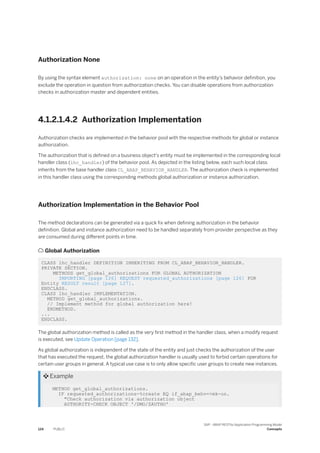 Authorization None
By using the syntax element authorization: none on an operation in the entity's behavior definition, you
exclude the operation in question from authorization checks. You can disable operations from authorization
checks in authorization master and dependent entities.
4.1.2.1.4.2 Authorization Implementation
Authorization checks are implemented in the behavior pool with the respective methods for global or instance
authorization.
The authorization that is defined on a business object's entity must be implemented in the corresponding local
handler class (lhc_handler) of the behavior pool. As depicted in the listing below, each such local class
inherits from the base handler class CL_ABAP_BEHAVIOR_HANDLER. The authorization check is implemented
in this handler class using the corresponding methods global authorization or instance authorization.
Authorization Implementation in the Behavior Pool
The method declarations can be generated via a quick fix when defining authorization in the behavior
definition. Global and instance authorization need to be handled separately from provider perspective as they
are consumed during different points in time.
 Global Authorization
CLASS lhc_handler DEFINITION INHERITING FROM CL_ABAP_BEHAVIOR_HANDLER.
PRIVATE SECTION.
METHODS get_global_authorizations FOR GLOBAL AUTHORIZATION
IMPORTING [page 126] REQUEST requested_authorizations [page 126] FOR
Entity RESULT result [page 127].
ENDCLASS.
CLASS lhc_handler IMPLEMENTATION.
METHOD get_global_authorizations.
// Implement method for global authorization here!
ENDMETHOD.
...
ENDCLASS.
The global authorization method is called as the very first method in the handler class, when a modify request
is executed, see Update Operation [page 132].
As global authorization is independent of the state of the entity and just checks the authorization of the user
that has executed the request, the global authorization handler is usually used to forbid certain operations for
certain user groups in general. A typical use case is to only allow specific user groups to create new instances.
 Example
METHOD get_global_authorizations.
IF requested_authorizations-%create EQ if_abap_behv=>mk-on.
"Check authorization via authorization object
AUTHORITY-CHECK OBJECT '/DMO/ZAUTHO'
124 PUBLIC
SAP - ABAP RESTful Application Programming Model
Concepts
 