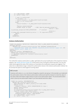 ID '/DMO/ZAUTHF' DUMMY
ID 'ACTVT' FIELD '01'.
" user is authorized
IF sy-subrc = 0.
result-%create = if_abap_behv=>auth-allowed.
" user is not authorized
ELSE.
result-%create = if_abap_behv=>auth-unauthorized.
"Return custom message
APPEND VALUE (# %msg = NEW /dmo/cm_message_exception(
textid = /dmo/
cm_message_exception=>NOT_AUTHORIZED /" constant
severity =
if_abap_behv_message=>severity-error ) ) TO reported-travel.
ENDIF.
ENDIF.
ENDMETHOD.
Instance Authorization
CLASS lhc_handler DEFINITION INHERITING FROM CL_ABAP_BEHAVIOR_HANDLER.
PRIVATE SECTION.
METHODS get_instance_authorizations FOR INSTANCE AUTHORIZATION
IMPORTING keys [page 126] REQUEST requested_authorizations [page 126] FOR
travel RESULT result [page 127].
ENDCLASS.
CLASS lhc_handler IMPLEMENTATION.
METHOD get_instance_authorizations.
// Implement method for instance authorization here!
ENDMETHOD.
...
ENDCLASS.
The method for instance authorization is called, right before the actual modification of the respective instance
happens, see Update Operation [page 132]. At this point in time, during the runtime execution, you can only
make checks against the state of the instance as it was before the modification request was triggered. This
state, the so-called before image is relevant for authorization checks in the instance authorization method. You
do not have the option to check against incoming values.
 Example
Instances with status Booked can only be changed by a specific user group. In this example, you implement
the authorization check in the instance authorization method and read the instance to check the value of
the status field of the before image instance to pass to the authorization object. The actual authorization
check is done by the authorization object if you have defined restriction values.
CLASS lhc_handler IMPLEMENTATION.
METHOD get_instance_authorizations.
READ ENTITIES OF /DMO/I_Travel_M IN LOCAL MODE
ENTITY Travel
FIELDS ( Status ) WITH CORRESPONDING #( keys )
RESULT DATA(travels)
FAILED failed.
IF requested_authorizations-%update EQ if_abap_behv=>mk-on.
LOOP AT travels INTO DATA(travel).
"Check authorization via authority object
AUTHORITY-CHECK OBJECT '/DMO/ZAUTHO'
ID '/DMO/ZAUTHF' travel-status
ID 'ACTVT' FIELD '02'.
SAP - ABAP RESTful Application Programming Model
Concepts PUBLIC 125
 