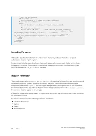 " user is authorized
IF sy-subrc = 0.
result-%update = if_abap_behv=>auth-allowed.
" user is not authorized
ELSE.
result-%update = if_abap_behv=>auth-unauthorized.
"Return custom message
APPEND VALUE (# %msg = NEW /dmo/cm_message_exception(
textid = /dmo/
cm_message_exception=>NOT_AUTHORIZED /" constant
severity =
if_abap_behv_message=>severity-error ) ) TO reported-travel.
ENDIF.
ENDIF.
ENDMETHOD.
ENDCLASS.
Importing Parameter
 Since the global authorization check is independent of an entity instance, the method for global
authorization does not import any keys.
In instance authorization control methods, the importing parameter keys imports the key of the relevant
instance during runtime. Depending on the scenario all relevant components to identify an instance are
imported, for example %is_draft in draft scenarios.
Request Parameter
The importing parameter requested_authorizations indicates for which operations authorization control
must be implemented. For each authorization-relevant operation, the importing parameter receives a
component (for example, %update), which is flagged during runtime. This flag indicates for which operation
the authorization check is requested by the consumer. If the operation is defined with authorization:none,
the operation does not appear as derived type.
 As global authorization is independent of any instance, all standard operations including actions are relevant
for global authorization.
For instance authorization, the following operations are relevant:
● Create by Association
● Update
● Delete
● Instance Actions
126 PUBLIC
SAP - ABAP RESTful Application Programming Model
Concepts
 