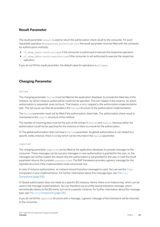 Result Parameter
The result parameter result is used to return the authorization check result to the consumer. For each
requested operation in requested_authorizations the result parameter must be filled with the constants
for authorization methods:
● if_abap_behv=>auth-allowed if the consumer is authorized to execute the respective operation
● if_abap_behv=>auth-unauthorized if the consumer is not authorized to execute the respective
operation
If you do not fill the result parameter, the default value for operations is allowed.
Changing Parameter
failed
The changing parameter failed must be filled by the application developer to provide the failed key of the
instance, for which instance authorization could not be specified. This can happen if the instance, for which
authorization is requested, does not exist. That means, a READ request in the authorization implementation
fails. This fail cause can then be provided in the failed structure of the authorization implementation.
The failed parameter must not be filled if the authorization check fails. The authorization check result is
maintained in the result structure of the method.
The number of incoming keys must be the sum of the entries in failed and result, because either the
authorization could not be specified for the instance or there is a result for the authorization.
 The global authorization does not have a failed parameter. As global authorization is not related to a
specific entity instance, there is no key which can be returned in the failed parameter.
reported
The changing parameter reported can be filled by the application developer to provide messages to the
consumer. These messages can be success messages in case authorization is granted for the user, or, the
messages can further explain the reason why the authorization is not granted for the user in case the result
parameter returns the constant unauthorized. The RAP framework provides a generic message for the
reported structure if the implementation does not provide one.
In case of instance authorization, an instance-bound transition messaged is used. You can use the %tky
component in your implementation. For further information about this message type, see The %tky
Component [page 176].
 Global authorization does not relate to a specific BO instance. Hence, there is no instance key, which can be
used in the message implementation. You can therefore use an entity-bound transition message, which
semantically relates to the BO entity, but not to a specific instance. For further information about this message
type, see The %tky Component [page 176].
If you do not fill the reported structure with a message, a generic message of the framework will be returned
to the consumer.
SAP - ABAP RESTful Application Programming Model
Concepts PUBLIC 127
 