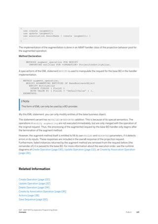 {
use create (augment);
use update (augment);
use association AssocName { create (augment); }
...
}
The implementation of the augmentation is done in an ABAP handler class of the projection behavior pool for
the augmented operation.
Method Declaration
METHODS augment_operation FOR MODIFY
IMPORTING entities FOR <OPERATION> ProjecitonEntityAlias.
A special form of the EML statement MODIFY is used to manipulate the request for the base BO in the handler
implementation.
METHOD augment_operation.
MODIFY AUGMENTING ENTITIES OF BaseBusinessObject
ENTITY EntityAlias
UPDATE FIELDS ( Field1 )
WITH VALUE #( ( Field1 = 'DefaultValue' ) ).
ENDMETHOD.
 Note
This form of EML can only be used by a BO-provider.
Wy this EML statement, you can only modify entities of the base business object.
The statement variant has no FAILED or REPORTED addition. This is because of its special semantics. The
operations in modify augmenting are not executed immediately, but are only merged with the operation of
the original request. Thus, the processing of the augmented request by the base BO handler only begins after
the termination of the augment method.
However, the augment method itself is entitled to fill its own FAILED and REPORTED parameters, if it detects
errors in its inputs. These responses are included in the overall response of the projection request.
Furthermore, failed instances returned by the augment method are removed from the request before (the
remainder of) it is passed to the base BO. For more information about the execution order, see the runtime
diagrams of Create Operation [page 130], Update Operation [page 132], or Create by Association Operation
[page 136].
Related Information
Create Operation [page 130]
Update Operation [page 132]
Delete Operation [page 134]
Create by Association Operation [page 136]
Actions [page 138]
Save Sequence [page 150]
SAP - ABAP RESTful Application Programming Model
Concepts PUBLIC 129
 