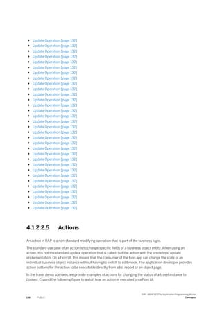 ● Update Operation [page 132]
● Update Operation [page 132]
● Update Operation [page 132]
● Update Operation [page 132]
● Update Operation [page 132]
● Update Operation [page 132]
● Update Operation [page 132]
● Update Operation [page 132]
● Update Operation [page 132]
● Update Operation [page 132]
● Update Operation [page 132]
● Update Operation [page 132]
● Update Operation [page 132]
● Update Operation [page 132]
● Update Operation [page 132]
● Update Operation [page 132]
● Update Operation [page 132]
● Update Operation [page 132]
● Update Operation [page 132]
● Update Operation [page 132]
● Update Operation [page 132]
● Update Operation [page 132]
● Update Operation [page 132]
● Update Operation [page 132]
● Update Operation [page 132]
● Update Operation [page 132]
● Update Operation [page 132]
● Update Operation [page 132]
● Update Operation [page 132]
● Update Operation [page 132]
● Update Operation [page 132]
● Update Operation [page 132]
4.1.2.2.5 Actions
An action in RAP is a non-standard modifying operation that is part of the business logic.
The standard use case of an action is to change specific fields of a business object entity. When using an
action, it is not the standard update operation that is called, but the action with the predefined update
implementation. On a Fiori UI, this means that the consumer of the Fiori app can change the state of an
individual business object instance without having to switch to edit mode. The application developer provides
action buttons for the action to be executable directly from a list report or an object page.
In the travel demo scenario, we provide examples of actions for changing the status of a travel instance to
booked. Expand the following figure to watch how an action is executed on a Fiori UI.
138 PUBLIC
SAP - ABAP RESTful Application Programming Model
Concepts
 
