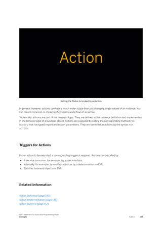 Setting the Status to booked by an Action
In general, however, actions can have a much wider scope than just changing single values of an instance. You
can create instances or implement complete work-flows in an action.
Technically, actions are part of the business logic. They are defined in the behavior definition and implemented
in the behavior pool of a business object. Actions are executed by calling the corresponding method FOR
MODIFY that has typed import and export parameters. They are identified as actions by the syntax FOR
ACTION.
Triggers for Actions
For an action to be executed, a corresponding trigger is required. Actions can be called by
● A service consumer, for example, by a user interface.
● Internally, for example, by another action or by a determination via EML.
● By other business objects via EML.
Related Information
Action Definition [page 140]
Action Implementation [page 145]
Action Runtime [page 147]
SAP - ABAP RESTful Application Programming Model
Concepts PUBLIC 139
 