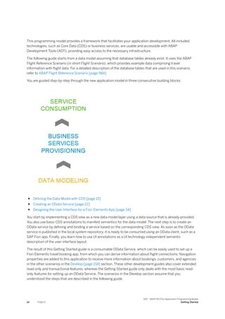 This programming model provides a framework that facilitates your application development. All included
technologies, such as Core Data (CDS) or business services, are usable and accessible with ABAP
Development Tools (ADT), providing easy access to the necessary infrastructure.
The following guide starts from a data model assuming that database tables already exist. It uses the ABAP
Flight Reference Scenario (in short Flight Scenario), which provides example data comprising travel
information with flight data. For a detailed description of the database tables that are used in this scenario,
refer to ABAP Flight Reference Scenario [page 984]
You are guided step-by-step through the new application model in three consecutive building blocks:
● Defining the Data Model with CDS [page 15]
● Creating an OData Service [page 22]
● Designing the User Interface for a Fiori Elements App [page 34]
You start by implementing a CDS view as a new data model layer using a data source that is already provided.
You also use basic CDS annotations to manifest semantics for the data model. The next step is to create an
OData service by defining and binding a service based on the corresponding CDS view. As soon as the OData
service is published in the local system repository, it is ready to be consumed using an OData client, such as a
SAP Fiori app. Finally, you learn how to use UI annotations as a UI technology independent semantic
description of the user interface layout.
The result of this Getting Started guide is a consumable OData Service, which can be easily used to set up a
Fiori Elements travel booking app, from which you can derive information about flight connections. Navigation
properties are added to this application to receive more information about bookings, customers, and agencies
in the other scenarios in the Develop [page 214] section. These other development guides also cover extended
read-only and transactional features, whereas the Getting Started guide only deals with the most basic read-
only features for setting up an OData Service. The scenarios in the Develop section assume that you
understood the steps that are described in the following guide.
14 PUBLIC
SAP - ABAP RESTful Application Programming Model
Getting Started
 