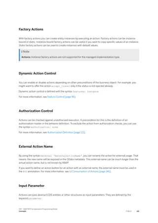 Factory Actions
With factory actions you can create entity instances by executing an action. Factory actions can be instance-
bound or static. Instance-bound factory actions can be useful if you want to copy specific values of an instance.
Static factory actions can be used to create instances with default values.
 Note
Actions: Instance factory actions are not supported for the managed implementation type.
Dynamic Action Control
You can enable or disable actions depending on other preconditions of the business object. For example, you
might want to offer the action accept_travel only if the status is not rejected already.
Dynamic action control is defined with the syntax features: instance.
For more information, see Feature Control [page 96].
Authorization Control
Actions can be checked against unauthorized execution. A precondition for this is the definition of an
authorization master in the behavior definition. To exclude the action from authorization checks, you can use
the syntax authorization: none.
For more information, see Authorization Definition [page 121].
External Action Name
By using the syntax external 'ExternalActionName', you can rename the action for external usage. That
means, the new name will be exposed in the OData metadata. This external name can be much longer than the
actual action name, but is not known by ABAP.
If you want to define an action button for an action with an external name, the external name must be used in
the @UI annotation. For more information, see UI Consumption of Actions [page 146].
Input Parameter
Actions can pass abstract CDS entities or other structures as input parameters. They are defined by the
keyword parameter.
SAP - ABAP RESTful Application Programming Model
Concepts PUBLIC 141
 