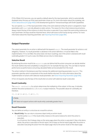  For OData V4 UI services, you can specify a default value for the input parameter, which is automatically
displayed when the pop-up of the input parameter shows up. For more information about the modeling, see
Action deductDiscount [page 469] in the development guide for Transactional Apps with Draft Capabilities.
You can specify $self if the input parameter entity is the same abstract entity the action is assigned to. Input
parameters with $self are only allowed on static actions. The reason for this is that instance-bound actions
always import the key of the instance on which the action is executed. If you import the same entity instance as
input parameter, the keys would be imported twice, which will cause a short dump during runtime. For more
information about the importing parameter, see Importing Parameter [page 146]
Output Parameter
The output parameter for an action is defined with the keyword result. The result parameter for actions is not
obligatory. However, if a result parameter is declared in the action definition, it must be filled in the
implementation. If it is not filled, the action does not return anything, even if the action is declared with result
cardinality greater 0. In such a case, the OData service returns initial values.
Selective Result
By declaring the action result to be selective you can define that the action consumer can decide whether
the result shall be returned completely or only parts of it, for example the keys only. This can help to improve
performance as performance consuming calculated fields can be excluded from the result.
The action method in the behavior pool then receives the additional importing parameter REQUEST. This
parameter specifies which components of the result shall be returned. For more information about the
implementation of actions with selective result parameter, see Action Importing Parameter [page 146].
A Fiori UI requests only the keys of the result when an action with selective result is executed.
Result Cardinality
The result cardinality for actions determines the multiplicity of the output. In this way, it indicates
whether the action produces 0..1, 1, 0..n, or 1..n output instances. The possible values for cardinality are
therefore:
[0..1], or [1], or [0..*], or [1..*].
 Note
RAP does not support actions with result entity cardinality greater than 1.
Result Parameter
You can define an entity or a structure as a result for actions:
● Result Entity: You can return a business object entity as action result.
○ Use the syntax $self if the result entity instance is the same instance for which the action is
executed..
In a UI service, the UI always stays on the same page where the action is executed. If, like in the demo
above, the action is executed on the list report, the UI stays on the list report page after the action is
executed. Executing the action from the object page returns the action result on the object page.
142 PUBLIC
SAP - ABAP RESTful Application Programming Model
Concepts
 