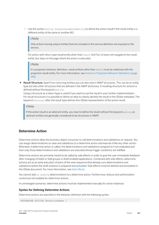 ○ Use the syntax entity OutputParameterEntity to define the action result if the result entity is a
different entity of the same or another BO.
 Note
Only actions having output entities that are included in the service definition are exposed in the
service.
For action with return type result entity other than $self, the Fiori UI does not navigate to the result
entity, but stays on the page where the action is executed.
 Note
In a projection behavior definition, result entities other than $self must be redefined with the
projection result entity. For more information, see Actions in Projection Behavior Definitions [page
144].
● Result Structure: Apart from returning entities you can also return ABAP structures. This can be an entity
type but also other structures that are defined in the ABAP dictionary. A resulting structure for actions is
defined without the keyword entity.
Using a structure as a return type is useful if you want to use the result in your further implementation.
For result structures it is possible to define an alias to clearly identify the result in the OData metadata. The
keyword external after the result type defines this OData representation of the action result.
 Note
If the action result is an abstract entity, you have to define the result without the keyword entity as
abstract entities are generally considered to be structures in ABAP.
Determine Action
Determine actions allow the business object consumer to call determinations and validations on request. You
can assign determinations on save and validations to a determine action and execute it like any other action.
Whenever a determine action is called, the determinations and validations assigned to it are evaluated and
then only those determinations and validations are executed whose trigger conditions are fulfilled.
Determine actions are primarily meant to be called by side effects in order to give the user immediate feedback
after changing UI fields or field groups in draft-enabled applications. Combined with side effects, determine
actions act as an early execution of parts of the save sequence that already runs determinations and
validations before the draft instance is prepared and activated. Side effects must be defined and annotated in
the OData document. For more information, see Side effects.
You cannot add on modify determinations to a determine action. Furthermore, feature and authorization
control are not enabled for determine actions.
In unmanaged scenarios, determine actions must be implemented manually for active instances.
Syntax for Defining Determine Actions
Determine actions are specified in the behavior definition with the following syntax:
DETERMINE ACTION DetActionName {
SAP - ABAP RESTful Application Programming Model
Concepts PUBLIC 143
 