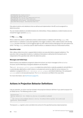 DETERMINATION MyDetOnSave;
VALIDATION MyValidation;
DETERMINATION Child~ChildDetermination;
VALIDATION Child~ChildValidation;
DETERMINATION(always) AnotherDetOnSave;
VALIDATION(always) AnotherValidation;
}
Only determinations and validations that are defined and implemented in the BO can be assigned to a
determine action.
You can include validations and determinations for child entities, if these validations or determinations do not
include the trigger operation delete.
 The always flag
When a determine action is called that contains a determination or validation with the flag always, this
determination or validation is executed regardless of its trigger conditions. After a determination with the flag
always has been executed, it can be triggered again by other determinations belonging to the same determine
action. The flag always cannot be used for determinations or validations that act on descendent entities.
Execution order
After calling a determine action, assigned determinations are executed before assigned validations. The
execution order among determinations or validations themselves is defined by the framework and is
independent of the specified order within the determine action.
Messages and failed keys
Determinations and validations assigned to determine actions can return messages to the REPORTED
structure, but the failed keys of assigned validations are discarded.
The draft determine action prepare is a determine action that is implicitly available for all draft BOs. It
is automatically called before a draft instance is activated and cannot be called for active instances. If a
validation is assigned to the draft determine action prepare and detects failed keys, the subsequent
activate action is not executed anymore. The FAILED structure is not filled in this case either.
For more information, see Draft Actions [page 67].
Actions in Projection Behavior Definitions
Like any operation, an action must be included in the projection behavior definition if you want to expose it for
an OData service. The following syntax is used:
projection; ...
define behavior for CDSEntity [alias AliasedEntityName]
{...
use action ActionName [result entity ProjResultEntity] [as ActionAlias]
[external ExtActName];
}
The keyword use registers action and determine actions for the specified business object projection.
144 PUBLIC
SAP - ABAP RESTful Application Programming Model
Concepts
 