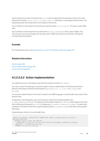 Actions that have an entity result other than $self must be redirected to the projection entity of the result
entity with the syntax result entity ProjResultEntity. Otherwise, it may happen that the action is not
exposed anymore if the result entity is not included in the service.
You can define an internal alias for the action by using the syntax as ActionAlias. This alias is used in EML
calls.
You can define an external name for the action with external ExtActName that is used in OData. This
external name can be much longer than the alias name in ABAP and needs to be used when defining the
corresponding UI annotation.
Example
For a fully defined action, see Defining Actions as Part of the Behavior Definition [page 273].
Related Information
Actions [page 138]
Action Implementation [page 145]
Action Runtime [page 147]
4.1.2.2.5.2 Action Implementation
You implement action in the behavior pool with the respective method FOR MODIFY.
As a rule, an action that belongs to a business object’s entity is implemented in the behavior pool that is
defined in the behavior definition by the keyword implementation in class ABAP_ClASS_NAME
[unique].
The concrete implementation of an action is based on the ABAP language in a local handler class as part of the
behavior pool.
As depicted in the listing below, each such local class inherits from the base handler class
CL_ABAP_BEHAVIOR_HANDLER. The signature of the handler method FOR MODIFY is type based on the entity
that is defined by the keyword FOR ACTION followed by AliasedEntityName~ActionName. The alias name
is defined in the behavior definition using the additional alias AliasedEntityName that refers to the suitable
CDS entity.
Implementing an Action in a Local Handler Class
CLASS lhc_handler DEFINITION INHERITING FROM cl_abap_behavior_handler.
PRIVATE SECTION.
METHODS method_name FOR MODIFY
IMPORTING it_key_for_action FOR ACTION AliasedEntityName~ActionName
[REQUEST it_requested_fields]
[RESULT et_action_result].
SAP - ABAP RESTful Application Programming Model
Concepts PUBLIC 145
 