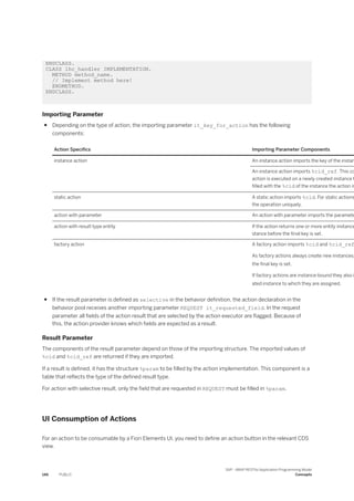 ENDCLASS.
CLASS lhc_handler IMPLEMENTATION.
METHOD method_name.
// Implement method here!
ENDMETHOD.
ENDCLASS.
Importing Parameter
● Depending on the type of action, the importing parameter it_key_for_action has the following
components:
Action Specifics Importing Parameter Components
instance action An instance action imports the key of the instan
An instance action imports %cid_ref. This co
action is executed on a newly created instance t
filled with the %cid of the instance the action is
static action A static action imports %cid. For static actions
the operation uniquely.
action with parameter An action with parameter imports the paramete
action with result type entity If the action returns one or more entity instance
stance before the final key is set.
factory action A factory action imports %cid and %cid_ref
As factory actions always create new instances,
the final key is set.
If factory actions are instance-bound they also i
ated instance to which they are assigned.
● If the result parameter is defined as selective in the behavior definition, the action declaration in the
behavior pool receives another importing parameter REQUEST it_requested_field. In the request
parameter all fields of the action result that are selected by the action executor are flagged. Because of
this, the action provider knows which fields are expected as a result.
Result Parameter
The components of the result parameter depend on those of the importing structure. The imported values of
%cid and %cid_ref are returned if they are imported.
If a result is defined, it has the structure %param to be filled by the action implementation. This component is a
table that reflects the type of the defined result type.
For action with selective result, only the field that are requested in REQUEST must be filled in %param.
UI Consumption of Actions
For an action to be consumable by a Fiori Elements UI, you need to define an action button in the relevant CDS
view.
146 PUBLIC
SAP - ABAP RESTful Application Programming Model
Concepts
 