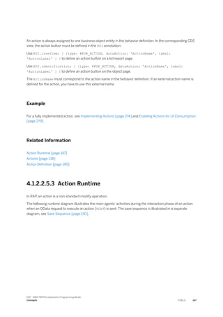 An action is always assigned to one business object entity in the behavior definition. In the corresponding CDS
view, the action button must be defined in the @UI annotation.
Use @UI.lineItem: [ {type: #FOR_ACTION, dataAction: 'ActionName', label:
'ButtonLabel' ] } to define an action button on a list report page.
Use @UI.identification: [ {type: #FOR_ACTION, dataAction: 'ActionName', label:
'ButtonLabel' ] } to define an action button on the object page.
The ActionName must correspond to the action name in the behavior definition. If an external action name is
defined for the action, you have to use this external name.
Example
For a fully implemented action, see Implementing Actions [page 274] and Enabling Actions for UI Consumption
[page 279].
Related Information
Action Runtime [page 147]
Actions [page 138]
Action Definition [page 140]
4.1.2.2.5.3 Action Runtime
In RAP, an action is a non-standard modify operation.
The following runtime diagram illustrates the main agents' activities during the interaction phase of an action
when an OData request to execute an action (POST) is sent. The save sequence is illustrated in a separate
diagram, see Save Sequence [page 150].
SAP - ABAP RESTful Application Programming Model
Concepts PUBLIC 147
 