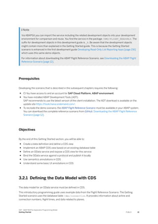  Note
Via ABAPGit you can import the service including the related development objects into your development
environment for comparison and reuse. You find the service in the package /DMO/FLIGHT_READONLY. The
suffix for development objects in this development guide is _R. Be aware that the development objects
might contain more than explained in the Getting Started guide. This is because the Getting Started
scenario is enhanced in the first development guide Developing Read-Only List Reporting Apps [page 216]
which uses this same demo objects.
For information about downloading the ABAP Flight Reference Scenario, see Downloading the ABAP Flight
Reference Scenario [page 12].
Prerequisites
Developing the scenario that is described in the subsequent chapters requires the following:
●  You have access to and an account for SAP Cloud Platform, ABAP environment.
● You have installed ABAP Development Tools (ADT).
SAP recommends to use the latest version of the client installation. The ADT download is available on the
update site https:/
/tools.hana.ondemand.com/.
● To recreate the demo scenario, the ABAP Flight Reference Scenario must be available in your ABAP system.
You can download the complete reference scenario from GitHub: Downloading the ABAP Flight Reference
Scenario [page 12].
Objectives
By the end of this Getting Started section, you will be able to:
● Create a data definition and define a CDS view
● Implement an ABAP CDS view based on an existing database table
● Define an OData service and expose a CDS view for this service
● Bind the OData service against a protocol and publish it locally
● Use semantics annotations in CDS
● Understand some basic UI annotations in CDS
3.2.1 Defining the Data Model with CDS
The data model for an OData service must be defined in CDS.
This introductory programming guide uses example data from the Flight Reference Scenario. The Getting
Started scenario uses the database table /dmo/connection. It provides information about airline and
connection numbers, flight times, and data related to planes.
SAP - ABAP RESTful Application Programming Model
Getting Started PUBLIC 15
 