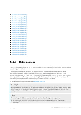 ● Save Sequence [page 150]
● Save Sequence [page 150]
● Save Sequence [page 150]
● Save Sequence [page 150]
● Save Sequence [page 150]
● Save Sequence [page 150]
● Save Sequence [page 150]
● Save Sequence [page 150]
● Save Sequence [page 150]
● Save Sequence [page 150]
● Save Sequence [page 150]
● Save Sequence [page 150]
● Save Sequence [page 150]
● Save Sequence [page 150]
● Save Sequence [page 150]
● Save Sequence [page 150]
● Save Sequence [page 150]
● Save Sequence [page 150]
● Save Sequence [page 150]
● Save Sequence [page 150]
● Save Sequence [page 150]
4.1.2.3 Determinations
A determination is an optional part of the business object behavior that modifies instances of business objects
based on trigger conditions.
A determination is implicitly invoked by the business object’s framework if the trigger condition of the
determination is fulfilled. Trigger conditions can be modify operations and modified fields. The trigger
condition is evaluated at the trigger time, a predefined point during the BO runtime. An invoked determination
can compute data, modify entity instances according to the computation result and return messages to the
consumer by passing them to the corresponding table in the REPORTED structure.
For detailed information on messages, see Messages [page 173].
 Example
A determination is implemented to calculate the invoice amount based on a changed price or quantity of an
item. As soon as the consumer creates a new item entity instance or updates the quantity or price of an
existing one, the determination is executed and recalculates the invoice amount.
 Note
When working with determinations, you have to consider the following runtime specifics:
● In unmanaged scenarios, determinations are only supported for draft instances, not for active
instances.
152 PUBLIC
SAP - ABAP RESTful Application Programming Model
Concepts
 