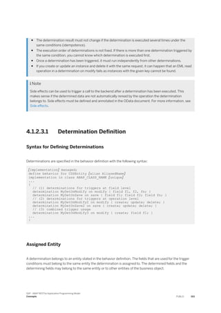 ● The determination result must not change if the determination is executed several times under the
same conditions (idempotence).
● The execution order of determinations is not fixed. If there is more than one determination triggered by
the same condition, you cannot know which determination is executed first.
● Once a determination has been triggered, it must run independently from other determinations.
● If you create or update an instance and delete it with the same request, it can happen that an EML read
operation in a determination on modify fails as instances with the given key cannot be found.
 Note
Side effects can be used to trigger a call to the backend after a determination has been executed. This
makes sense if the determined data are not automatically reread by the operation the determination
belongs to. Side effects must be defined and annotated in the OData document. For more information, see
Side effects.
4.1.2.3.1 Determination Definition
Syntax for Defining Determinations
Determinations are specified in the behavior definition with the following syntax:
[implementation] managed;
define behavior for CDSEntity [alias AliasedName]
implementation in class ABAP_CLASS_NAME [unique]
...
{
// (1) determinations for triggers at field level
determination MyDetOnModify on modify { field f1, f2, fn; }
determination MyDetOnSave on save { field f1; field f2; field fn; }
// (2) determinations for triggers at operation level
determination MyDetOnModify2 on modify { create; update; delete; }
determination MyDetOnSave2 on save { create; update; delete; }
// (3) combined trigger usage
determination MyDetOnModify3 on modify { create; field f1; }
...
}
Assigned Entity
A determination belongs to an entity stated in the behavior definition. The fields that are used for the trigger
conditions must belong to the same entity the determination is assigned to. The determined fields and the
determining fields may belong to the same entity or to other entities of the business object.
SAP - ABAP RESTful Application Programming Model
Concepts PUBLIC 153
 