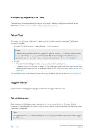 Reference to Implementation Class
Determinations are implemented in the behavior pool, which is referred in the behavior definition by the
keyword implementation in class ABAP_CLASS_NAME [unique].
Trigger Time
The trigger time defines at what time the trigger condition of a determination is evaluated. The following
options are available:
● on modify: The determination is triggered during a modify operation.
 Note
A determination on modify can also be triggered by the draft action activate as this action invokes a
modify call including an update operation in case of an already existing active instance or a create
operation in case of a new active instance. For more information, see Activate Action [page 76].
● on save:
○ The determination is triggered in the finalize phase of the save sequence.
○ The determination can be called on request by executing a determine action, if the determination has
been assigned to such an action in the behavior definition. For more information, see Determine Action
[page 143].
For more information on the different activities performed during the BO runtime, see Operations [page 128].
Trigger Condition
Determinations can be triggered by trigger operations or by trigger fields or by both.
Trigger Operations
Determinations can be triggered by the operations create, update and delete. When one of these
operations is executed for a draft instance or for an active instance, determinations with the respective trigger
operations are triggered.
 Note
The trigger operation update for determinations on save is only supported in combination with the trigger
operation create.
154 PUBLIC
SAP - ABAP RESTful Application Programming Model
Concepts
 
