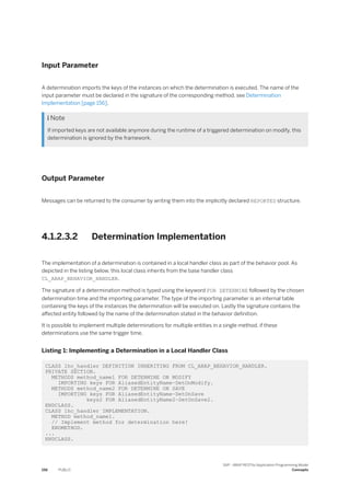 Input Parameter
A determination imports the keys of the instances on which the determination is executed. The name of the
input parameter must be declared in the signature of the corresponding method, see Determination
Implementation [page 156].
 Note
If imported keys are not available anymore during the runtime of a triggered determination on modify, this
determination is ignored by the framework.
Output Parameter
Messages can be returned to the consumer by writing them into the implicitly declared REPORTED structure.
4.1.2.3.2 Determination Implementation
The implementation of a determination is contained in a local handler class as part of the behavior pool. As
depicted in the listing below, this local class inherits from the base handler class
CL_ABAP_BEHAVIOR_HANDLER.
The signature of a determination method is typed using the keyword FOR DETERMINE followed by the chosen
determination time and the importing parameter. The type of the importing parameter is an internal table
containing the keys of the instances the determination will be executed on. Lastly the signature contains the
affected entity followed by the name of the determination stated in the behavior definition.
It is possible to implement multiple determinations for multiple entities in a single method, if these
determinations use the same trigger time.
Listing 1: Implementing a Determination in a Local Handler Class
CLASS lhc_handler DEFINITION INHERITING FROM CL_ABAP_BEHAVIOR_HANDLER.
PRIVATE SECTION.
METHODS method_name1 FOR DETERMINE ON MODIFY
IMPORTING keys FOR AliasedEntityName~DetOnModify.
METHODS method_name2 FOR DETERMINE ON SAVE
IMPORTING keys FOR AliasedEntityName~DetOnSave
keys2 FOR AliasedEntityName2~DetOnSave2.
ENDCLASS.
CLASS lhc_handler IMPLEMENTATION.
METHOD method_name1.
// Implement method for determination here!
ENDMETHOD.
...
ENDCLASS.
156 PUBLIC
SAP - ABAP RESTful Application Programming Model
Concepts
 