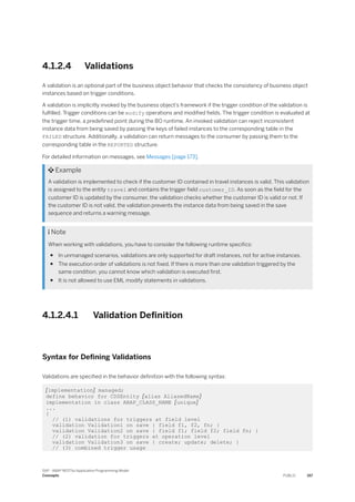 4.1.2.4 Validations
A validation is an optional part of the business object behavior that checks the consistency of business object
instances based on trigger conditions.
A validation is implicitly invoked by the business object’s framework if the trigger condition of the validation is
fulfilled. Trigger conditions can be modify operations and modified fields. The trigger condition is evaluated at
the trigger time, a predefined point during the BO runtime. An invoked validation can reject inconsistent
instance data from being saved by passing the keys of failed instances to the corresponding table in the
FAILED structure. Additionally, a validation can return messages to the consumer by passing them to the
corresponding table in the REPORTED structure.
For detailed information on messages, see Messages [page 173].
 Example
A validation is implemented to check if the customer ID contained in travel instances is valid. This validation
is assigned to the entity travel and contains the trigger field customer_ID. As soon as the field for the
customer ID is updated by the consumer, the validation checks whether the customer ID is valid or not. If
the customer ID is not valid, the validation prevents the instance data from being saved in the save
sequence and returns a warning message.
 Note
When working with validations, you have to consider the following runtime specifics:
● In unmanaged scenarios, validations are only supported for draft instances, not for active instances.
● The execution order of validations is not fixed. If there is more than one validation triggered by the
same condition, you cannot know which validation is executed first.
● It is not allowed to use EML modify statements in validations.
4.1.2.4.1 Validation Definition
Syntax for Defining Validations
Validations are specified in the behavior definition with the following syntax:
[implementation] managed;
define behavior for CDSEntity [alias AliasedName]
implementation in class ABAP_CLASS_NAME [unique]
...
{
// (1) validations for triggers at field level
validation Validation1 on save { field f1, f2, fn; }
validation Validation2 on save { field f1; field f2; field fn; }
// (2) validation for triggers at operation level
validation Validation3 on save { create; update; delete; }
// (3) combined trigger usage
SAP - ABAP RESTful Application Programming Model
Concepts PUBLIC 157
 