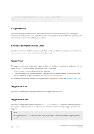 validation ValidationName4 on save { create; field f1; }
...
}
Assigned Entity
A validation belongs to an entity stated in the behavior definition. The fields that are used for the trigger
conditions must belong to the same entity the validation is assigned to. The validated fields may belong to the
same entity or to other entities of the business object.
Reference to Implementation Class
Validations are implemented in the behavior pool, which is referred in the behavior definition by the keyword
implementation in class ABAP_CLASS_NAME [unique].
Trigger Time
The trigger time defines at what time the trigger condition of a validation is evaluated. For validations, only the
trigger time on save can be stated. Validations on save are executed:
● In the checkBeforeSave method of the save sequence
● On request by executing a determine action, if the validation has been assigned to such an action in the
behavior definition. For more information, see Determine Action [page 143].
For more information on the different activites performed during the BO runtime, see Operations [page 128].
Trigger Condition
Validations can be triggered by trigger operations or by trigger fields or by both.
Trigger Operations
Validations can be triggered by the operations create, update and delete. When one of these operations is
executed for a draft instance or for an active instance, validations with the respective trigger operations are
triggered.
 Note
The trigger operation update for validations is only supported in combination with the trigger operation
create.
158 PUBLIC
SAP - ABAP RESTful Application Programming Model
Concepts
 