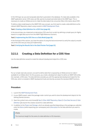 In the CDS layer we use and manipulate data that is persisted in the database. To make data available in the
ABAP application server, CDS views use SQL queries to project persisted data to the ABAP layer. This is
necessary to create an OData service to make the data ready to be consumed. More information about CDS: .
To define a data model based on the ABAP CDS view concept, you first need to create a data definition as the
relevant ABAP Repository object using a wizard in ABAP Development Tools.
Task 1: Creating a Data Definition for a CDS View [page 16]
In the second step, you implement an elementary CDS view from scratch by defining a simple query for flights
based on a single data source from the ABAP Flight Reference Scenario.
Task 2: Implementing the CDS View as a Data Model [page 18]
In the final task of this section, you have the option of using the test environment to verify the output (a results
set) of the CDS view you have just implemented.
Task 3: Verifying the Results Set in the Data Preview Tool [page 21]
3.2.1.1 Creating a Data Definition for a CDS View
Use the data definition wizard to create the relevant development object for a CDS view.
Context
For our simple read-only scenario, we want to define data that is exposed by an OData service to make it
available for an OData client. For this purpose, you create a development object to define an ABAP CDS entity
(for example, a CDS view). The data definition provides you with the appropriate development object for the
CDS view, which is included in ABAP development tools and directly accesses the standard ABAP functions.
Procedure
1. Launch the ABAP Development Tools.
2. In your ABAP project, select the package node in which you want to store the development objects for the
Getting Started scenario.
3. Open the context menu and choose New Other ABAP Repository Object Core Data Services Data
Definition to launch the creation wizard for a data definition.
4. In addition to the Project and Package, which are already specified depending on the package you selected,
enter the Name (while respecting your namespace) and a Description for the data definition you want to
create.
 Note
The maximum length for the name of a data definition is 30 characters.
16 PUBLIC
SAP - ABAP RESTful Application Programming Model
Getting Started
 