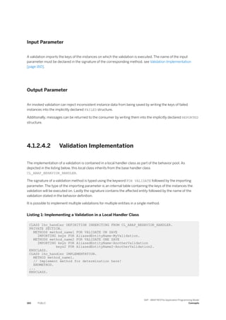 Input Parameter
A validation imports the keys of the instances on which the validation is executed. The name of the input
parameter must be declared in the signature of the corresponding method, see Validation Implementation
[page 160].
Output Parameter
An invoked validation can reject inconsistent instance data from being saved by writing the keys of failed
instances into the implicitly declared FAILED structure.
Additionally, messages can be returned to the consumer by writing them into the implicitly declared REPORTED
structure.
4.1.2.4.2 Validation Implementation
The implementation of a validation is contained in a local handler class as part of the behavior pool. As
depicted in the listing below, this local class inherits from the base handler class
CL_ABAP_BEHAVIOR_HANDLER.
The signature of a validation method is typed using the keyword FOR VALIDATE followed by the importing
parameter. The type of the importing parameter is an internal table containing the keys of the instances the
validation will be executed on. Lastly the signature contains the affected entity followed by the name of the
validation stated in the behavior definition.
It is possible to implement multiple validations for multiple entities in a single method.
Listing 1: Implementing a Validation in a Local Handler Class
CLASS lhc_handler DEFINITION INHERITING FROM CL_ABAP_BEHAVIOR_HANDLER.
PRIVATE SECTION.
METHODS method_name1 FOR VALIDATE ON SAVE
IMPORTING keys FOR AliasedEntityName~MyValidation.
METHODS method_name2 FOR VALIDATE ONE SAVE
IMPORTING keys FOR AliasedEntityName~AnotherValidation
keys2 FOR AliasedEntityName2~AnotherValidation2.
ENDCLASS.
CLASS lhc_handler IMPLEMENTATION.
METHOD method_name1.
// Implement method for determination here!
ENDMETHOD.
...
ENDCLASS.
160 PUBLIC
SAP - ABAP RESTful Application Programming Model
Concepts
 