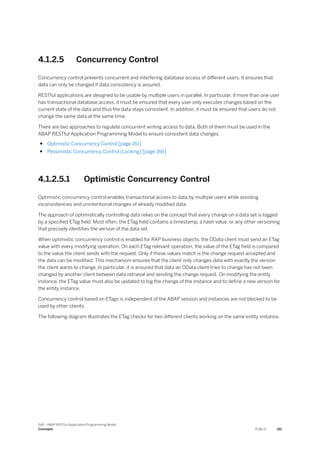 4.1.2.5 Concurrency Control
Concurrency control prevents concurrent and interfering database access of different users. It ensures that
data can only be changed if data consistency is assured.
RESTful applications are designed to be usable by multiple users in parallel. In particular, if more than one user
has transactional database access, it must be ensured that every user only executes changes based on the
current state of the data and thus the data stays consistent. In addition, it must be ensured that users do not
change the same data at the same time.
There are two approaches to regulate concurrent writing access to data. Both of them must be used in the
ABAP RESTful Application Programming Model to ensure consistent data changes.
● Optimistic Concurrency Control [page 161]
● Pessimistic Concurrency Control (Locking) [page 166]
4.1.2.5.1 Optimistic Concurrency Control
Optimistic concurrency control enables transactional access to data by multiple users while avoiding
inconsistencies and unintentional changes of already modified data.
The approach of optimistically controlling data relies on the concept that every change on a data set is logged
by a specified ETag field. Most often, the ETag field contains a timestamp, a hash value, or any other versioning
that precisely identifies the version of the data set.
When optimistic concurrency control is enabled for RAP business objects, the OData client must send an ETag
value with every modifying operation. On each ETag relevant operation, the value of the ETag field is compared
to the value the client sends with the request. Only if these values match is the change request accepted and
the data can be modified. This mechanism ensures that the client only changes data with exactly the version
the client wants to change. In particular, it is ensured that data an OData client tries to change has not been
changed by another client between data retrieval and sending the change request. On modifying the entity
instance, the ETag value must also be updated to log the change of the instance and to define a new version for
the entity instance.
Concurrency control based on ETags is independent of the ABAP session and instances are not blocked to be
used by other clients.
The following diagram illustrates the ETag checks for two different clients working on the same entity instance.
SAP - ABAP RESTful Application Programming Model
Concepts PUBLIC 161
 