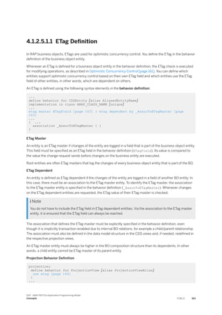 4.1.2.5.1.1 ETag Definition
In RAP business objects, ETags are used for optimistic concurrency control. You define the ETag in the behavior
definition of the business object entity.
Whenever an ETag is defined for a business object entity in the behavior definition, the ETag check is executed
for modifying operations, as described in Optimistic Concurrency Control [page 161]. You can define which
entities support optimistic concurrency control based on their own ETag field and which entities use the ETag
field of other entities, in other words, which are dependent on others.
An ETag is defined using the following syntax elements in the behavior definition:
...
define behavior for CDSEntity [alias AliasedEntityName]
implementation in class ABAP_CLASS_NAME [unique]
...
etag master ETagField [page 163] | etag dependent by _AssocToETagMaster [page
163]
...
{ ...
association _AssocToETagMaster { }
}
ETag Master
An entity is an ETag master if changes of the entity are logged in a field that is part of the business object entity.
This field must be specified as an ETag field in the behavior definition (ETagField). Its value is compared to
the value the change request sends before changes on the business entity are executed.
Root entities are often ETag masters that log the changes of every business object entity that is part of the BO.
ETag Dependent
An entity is defined as ETag dependent if the changes of the entity are logged in a field of another BO entity. In
this case, there must be an association to the ETag master entity. To identify the ETag master, the association
to the ETag master entity is specified in the behavior definition (_AssocToETagMaster). Whenever changes
on the ETag dependent entities are requested, the ETag value of their ETag master is checked.
 Note
You do not have to include the ETag field in ETag dependent entities. Via the association to the ETag master
entity, it is ensured that the ETag field can always be reached.
The association that defines the ETag master must be explicitly specified in the behavior definition, even
though it is implicitly transaction-enabled due to internal BO relations, for example a child/parent relationship.
The association must also be defined in the data model structure in the CDS views and, if needed, redefined in
the respective projection views.
An ETag master entity must always be higher in the BO composition structure than its dependents. In other
words, a child entity cannot be ETag master of its parent entity.
Projection Behavior Definition
projection;
define behavior for ProjectionView [alias ProjectionViewAlias]
use etag [page 164]
{
...
SAP - ABAP RESTful Application Programming Model
Concepts PUBLIC 163
 