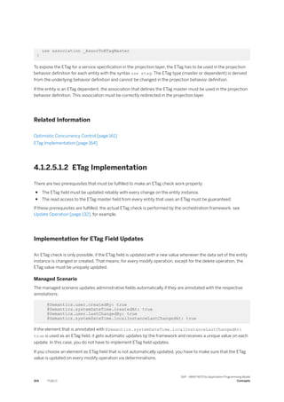 use association _AssocToETagMaster
}
To expose the ETag for a service specification in the projection layer, the ETag has to be used in the projection
behavior definition for each entity with the syntax use etag. The ETag type (master or dependent) is derived
from the underlying behavior definition and cannot be changed in the projection behavior definition.
If the entity is an ETag dependent, the association that defines the ETag master must be used in the projection
behavior definition. This association must be correctly redirected in the projection layer.
Related Information
Optimistic Concurrency Control [page 161]
ETag Implementation [page 164]
4.1.2.5.1.2 ETag Implementation
There are two prerequisites that must be fulfilled to make an ETag check work properly:
● The ETag field must be updated reliably with every change on the entity instance.
● The read access to the ETag master field from every entity that uses an ETag must be guaranteed.
If these prerequisites are fulfilled, the actual ETag check is performed by the orchestration framework, see
Update Operation [page 132], for example.
Implementation for ETag Field Updates
An ETag check is only possible, if the ETag field is updated with a new value whenever the data set of the entity
instance is changed or created. That means, for every modify operation, except for the delete operation, the
ETag value must be uniquely updated.
Managed Scenario
The managed scenario updates administrative fields automatically if they are annotated with the respective
annotations:
@Semantics.user.createdBy: true
@Semantics.systemDateTime.createdAt: true
@Semantics.user.lastChangedBy: true
@Semantics.systemDateTime.localInstanceLastChangedAt: true
If the element that is annotated with @Semantics.systemDateTime.localInstanceLastChangedAt:
true is used as an ETag field, it gets automatic updates by the framework and receives a unique value on each
update. In this case, you do not have to implement ETag field updates.
If you choose an element as ETag field that is not automatically updated, you have to make sure that the ETag
value is updated on every modify operation via determinations.
164 PUBLIC
SAP - ABAP RESTful Application Programming Model
Concepts
 