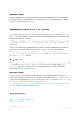 Unmanaged Scenario
Unlike in managed scenarios, the application developer in the unmanaged scenario must always ensure that
the defined ETag field is correctly updated on every modify operation in the application code of the relevant
operations, including for updates by actions.
Implementation for Read Access to the ETag Field
As can be seen in the runtime diagrams of the ETag check-relevant operations (for example Update Operation
[page 132]), the ETag check during runtime can only be performed if the transactional READ operation to the
relevant ETag master entity is enabled.
For ETag master entities that means the READ operation must be defined and implemented, whereas for ETag
dependent entities, the READ by Association operation to the ETag master entity must be defined and
implemented.
Unless you are using groups in your behavior definition, the READ operation is always implicitly defined. You
cannot explicitly specify it. In groups, however, you have to assign the READ operation to one group.
The READ by Association must be defined in the behavior definition by the syntax association
AssocName, see ETag Definition [page 163]. It must be ensured that there is an implementation available for
the READ by Association definition.
Managed Scenario
In the managed scenario, the READ operation, as well as the READ by Association operation for each entity
is provided by the framework. The READ operation is always supported for each entity and the READ by
Association operation is supported as soon as the association is explicitly declared in the behavior
definition, see <method> FOR READ [page 933].
Unmanaged Scenario
In the unmanaged scenario, the application developer has to implement the read operations for the ETag
check. This includes the READ operation for the ETag master entity, as well as the READ by Association
operation from every ETag dependent entity to the ETag master entity. The corresponding method for READ
must be implemented in the behavior pool of the business object.
For a complete example, see Implementing the READ Operation for Travel Data [page 400] and Implementing
the READ Operation for Associated Bookings [page 411].
Related Information
Optimistic Concurrency Control [page 161]
ETag Definition [page 163]
SAP - ABAP RESTful Application Programming Model
Concepts PUBLIC 165
 