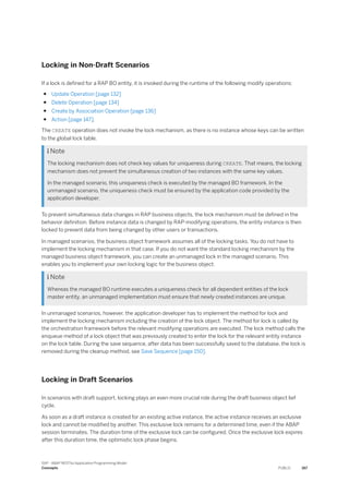 Locking in Non-Draft Scenarios
If a lock is defined for a RAP BO entity, it is invoked during the runtime of the following modify operations:
● Update Operation [page 132]
● Delete Operation [page 134]
● Create by Association Operation [page 136]
● Action [page 147].
The CREATE operation does not invoke the lock mechanism, as there is no instance whose keys can be written
to the global lock table.
 Note
The locking mechanism does not check key values for uniqueness during CREATE. That means, the locking
mechanism does not prevent the simultaneous creation of two instances with the same key values.
In the managed scenario, this uniqueness check is executed by the managed BO framework. In the
unmanaged scenario, the uniqueness check must be ensured by the application code provided by the
application developer.
To prevent simultaneous data changes in RAP business objects, the lock mechanism must be defined in the
behavior definition. Before instance data is changed by RAP-modifying operations, the entity instance is then
locked to prevent data from being changed by other users or transactions.
In managed scenarios, the business object framework assumes all of the locking tasks. You do not have to
implement the locking mechanism in that case. If you do not want the standard locking mechanism by the
managed business object framework, you can create an unmanaged lock in the managed scenario. This
enables you to implement your own locking logic for the business object.
 Note
Whereas the managed BO runtime executes a uniqueness check for all dependent entities of the lock
master entity, an unmanaged implementation must ensure that newly created instances are unique.
In unmanaged scenarios, however, the application developer has to implement the method for lock and
implement the locking mechanism including the creation of the lock object. The method for lock is called by
the orchestration framework before the relevant modifying operations are executed. The lock method calls the
enqueue method of a lock object that was previously created to enter the lock for the relevant entity instance
on the lock table. During the save sequence, after data has been successfully saved to the database, the lock is
removed during the cleanup method, see Save Sequence [page 150].
Locking in Draft Scenarios
In scenarios with draft support, locking plays an even more crucial role during the draft business object lief
cycle.
As soon as a draft instance is created for an existing active instance, the active instance receives an exclusive
lock and cannot be modified by another. This exclusive lock remains for a determined time, even if the ABAP
session terminates. The duration time of the exclusive lock can be configured. Once the exclusive lock expires
after this duration time, the optimistic lock phase begins.
SAP - ABAP RESTful Application Programming Model
Concepts PUBLIC 167
 