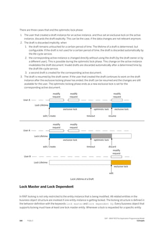 There are three cases that end the optimistic lock phase:
1. The user that created a draft instance for an active instance, and thus set an exclusive lock on the active
instance, discards the draft explicitly. This can be the case, if the data changes are not relevant anymore.
2. The draft is discarded implicitly, when
1. the draft remains untouched for a certain period of time. The lifetime of a draft is determined, but
configurable. If the draft is not used for a certain period of time, the draft is discarded automatically by
the life-cycle service.
2. the corresponding active instance is changed directly without using the draft (by the draft owner or by
a different user). This is possible during the optimistic lock phase. This change on the active instance
invalidates the draft document. Invalid drafts are discarded automatically after a determined time by
the draft life-cycle service.
3. a second draft is created for the corresponding active document.
3. The draft is resumed by the draft owner. If the user that created the draft continues to work on the draft
instance after the exclusive locking phase has ended, the draft can be resumed and the changes are still
available for the user. The optimistic locking phase ends as a new exclusive lock is set for the
corresponding active document.
Lock Lifetime of a Draft
Lock Master and Lock Dependent
In RAP, locking is not only restricted to the entity instance that is being modified. All related entities in the
business object structure are involved if one entity instance is getting locked. The locking structure is defined in
the behavior definition with the keywords lock master and lock dependent by. Every business object that
supports locking must have at least one lock master entity. Whenever a lock is requested for a specific entity
168 PUBLIC
SAP - ABAP RESTful Application Programming Model
Concepts
 