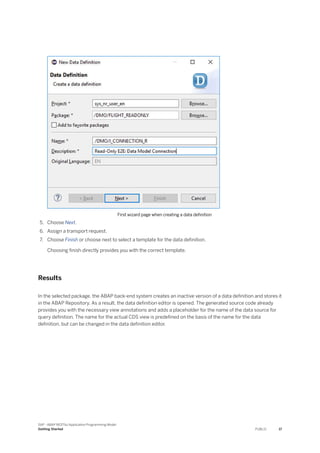 First wizard page when creating a data definition
5. Choose Next.
6. Assign a transport request.
7. Choose Finish or choose next to select a template for the data definition.
Choosing finish directly provides you with the correct template.
Results
In the selected package, the ABAP back-end system creates an inactive version of a data definition and stores it
in the ABAP Repository. As a result, the data definition editor is opened. The generated source code already
provides you with the necessary view annotations and adds a placeholder for the name of the data source for
query definition. The name for the actual CDS view is predefined on the basis of the name for the data
definition, but can be changed in the data definition editor.
SAP - ABAP RESTful Application Programming Model
Getting Started PUBLIC 17
 