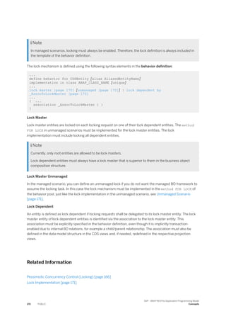  Note
In managed scenarios, locking must always be enabled. Therefore, the lock definition is always included in
the template of the behavior definition.
The lock mechanism is defined using the following syntax elements in the behavior definition:
...
define behavior for CDSEntity [alias AliasedEntityName]
implementation in class ABAP_CLASS_NAME [unique]
...
lock master [page 170] [unmanaged [page 170]] | lock dependent by
_AssocToLockMaster [page 170]
...
{ ...
association _AssocToLockMaster { }
}
Lock Master
Lock master entities are locked on each locking request on one of their lock dependent entities. The method
FOR LOCK in unmanaged scenarios must be implemented for the lock master entities. The lock
implementation must include locking all dependent entities.
 Note
Currently, only root entities are allowed to be lock masters.
Lock dependent entities must always have a lock master that is superior to them in the business object
composition structure.
Lock Master Unmanaged
In the managed scenario, you can define an unmanaged lock if you do not want the managed BO framework to
assume the locking task. In this case the lock mechanism must be implemented in the method FOR LOCK of
the behavior pool, just like the lock implementation in the unmanaged scenario, see Unmanaged Scenario
[page 171].
Lock Dependent
An entity is defined as lock dependent if locking requests shall be delegated to its lock master entity. The lock
master entity of lock dependent entities is identified via the association to the lock master entity. This
association must be explicitly specified in the behavior definition, even though it is implicitly transaction-
enabled due to internal BO relations, for example a child/parent relationship. The association must also be
defined in the data model structure in the CDS views and, if needed, redefined in the respective projection
views.
Related Information
Pessimistic Concurrency Control (Locking) [page 166]
Lock Implementation [page 171]
170 PUBLIC
SAP - ABAP RESTful Application Programming Model
Concepts
 