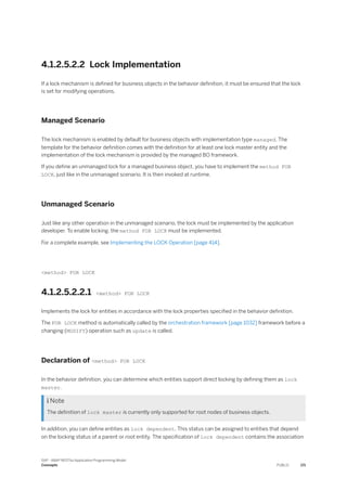 4.1.2.5.2.2 Lock Implementation
If a lock mechanism is defined for business objects in the behavior definition, it must be ensured that the lock
is set for modifying operations.
Managed Scenario
The lock mechanism is enabled by default for business objects with implementation type managed. The
template for the behavior definition comes with the definition for at least one lock master entity and the
implementation of the lock mechanism is provided by the managed BO framework.
If you define an unmanaged lock for a managed business object, you have to implement the method FOR
LOCK, just like in the unmanaged scenario. It is then invoked at runtime.
Unmanaged Scenario
Just like any other operation in the unmanaged scenario, the lock must be implemented by the application
developer. To enable locking, the method FOR LOCK must be implemented.
For a complete example, see Implementing the LOCK Operation [page 414].
<method> FOR LOCK
4.1.2.5.2.2.1 <method> FOR LOCK
Implements the lock for entities in accordance with the lock properties specified in the behavior definition.
The FOR LOCK method is automatically called by the orchestration framework [page 1032] framework before a
changing (MODIFY) operation such as update is called.
Declaration of <method> FOR LOCK
In the behavior definition, you can determine which entities support direct locking by defining them as lock
master.
 Note
The definition of lock master is currently only supported for root nodes of business objects.
In addition, you can define entities as lock dependent. This status can be assigned to entities that depend
on the locking status of a parent or root entity. The specification of lock dependent contains the association
SAP - ABAP RESTful Application Programming Model
Concepts PUBLIC 171
 