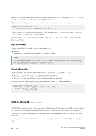 by which the runtime automatically determines the corresponding lock master whose method FOR LOCK is
executed when change requests for the dependent entities occur.
The declaration of the predefined LOCK method in the behavior definition is the following:
METHODS lock_method FOR LOCK
[IMPORTING] lock_import_parameter FOR LOCK entity.
The keyword IMPORTING can be specified before the import parameter. The name of the import parameter
lock_import_parameter can be freely selected.
The placeholder entity refers to the name of the entity (such as a CDS view) or to the alias defined in the
behavior definition.
Import Parameters
The row type of the import table provides the following data:
● ID fields
All elements that are specified as a key in the related CDS view.
 Note
The compiler-generated structures %CID, %CID_REF, and %PID are not relevant in the context of locking
since locking only affects persisted (non-transient) instances.
Changing Parameters
The LOCK method also provides the implicit CHANGING parameters failed and reported.
● The failed parameter is used to log the causes when a lock fails.
● The reported parameter is used to store messages about the fail cause.
You have the option of explicitly declaring these parameters in the LOCK method as follows:
METHODS lock_method FOR LOCK
IMPORTING lock_import_parameter FOR LOCK entity
CHANGING failed TYPE DATA
reported TYPE DATA.
Implementation of method FOR LOCK
The RAP lock mechanism requires the instantiation of a lock object. A lock object is an ABAP dictionary object,
with which you can enqueue and dequeue locking request. For tooling information about lock objects, see .
The enqueue method of the lock object writes an entry in the global lock tables and locks the required entity
instances.
An example on how to implement the method FOR LOCK is given in Implementing the LOCK Operation [page
414].
172 PUBLIC
SAP - ABAP RESTful Application Programming Model
Concepts
 