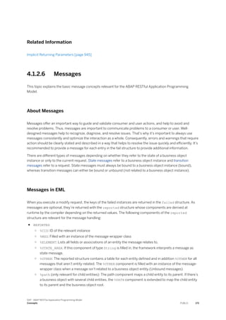 Related Information
Implicit Returning Parameters [page 945]
4.1.2.6 Messages
This topic explains the basic message concepts relevant for the ABAP RESTful Application Programming
Model.
About Messages
Messages offer an important way to guide and validate consumer and user actions, and help to avoid and
resolve problems. Thus, messages are important to communicate problems to a consumer or user. Well-
designed messages help to recognize, diagnose, and resolve issues. That's why it's important to always use
messages consistently and optimize the interaction as a whole. Consequently, errors and warnings that require
action should be clearly stated and described in a way that helps to resolve the issue quickly and efficiently. It’s
recommended to provide a message for each entry in the fail structure to provide additional information.
There are different types of messages depending on whether they refer to the state of a business object
instance or only to the current request. State messages refer to a business object instance and transition
messages refer to a request. State messages must always be bound to a business object instance (bound),
whereas transition messages can either be bound or unbound (not related to a business object instance).
Messages in EML
When you execute a modify request, the keys of the failed instances are returned in the failed structure. As
messages are optional, they’re returned with the reported structure whose components are derived at
runtime by the compiler depending on the returned values. The following components of the reported
structure are relevant for the message handling:
● REPORTED
○ %CID: ID of the relevant instance
○ %MSG: Filled with an instance of the message-wrapper class
○ %ELEMENT: Lists all fields or associations of an entity the message relates to.
○ %STATE_AREA: If this component of type String is filled in, the framework interprets a message as
state message.
○ %OTHER: The reported structure contains a table for each entity defined and in addition %OTHER for all
messages that aren’t entity-related. The %OTHER component is filled with an instance of the message-
wrapper class when a message isn’t related to a business object entity (Unbound messages)
○ %path (only relevant for child entities): The path component maps a child entity to its parent. If there’s
a business object with several child entities, the %PATH component is extended to map the child entity
to its parent and the business object root.
SAP - ABAP RESTful Application Programming Model
Concepts PUBLIC 173
 