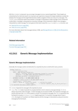 With the %ELEMENT component, you can assign messages to one or several target fields. These targets are
interpreted by the client and result in an improved user experience, because the target establishes a visible link
between the message and the target field that also enables navigation if there are many error messages. The
%STATE_AREA component determines whether a message is interpreted as state message. If this component
is left empty, a message is interpreted as a transition message. If the component is filled in, the message is
interpreted as a state message. For more general information about the reported and failed structure, see:
● Reported Structure. [page 946]
● Failed Structure. [page 945]
For more information about how messages behave in EML, see Message Behavior in EML (Entity Manipulation
Language) [page 184].
.
Related Information
State Messages [page 180]
Transition Messages [page 176]
4.1.2.6.1 Generic Message Implementation
Generic Message Implementation
Generally, the message creation and allocation to a reported structure is identical for every scenario:
APPEND VALUE #(
%tky = instance-%tky
%msg = NEW message_exception(
TEXTID = message_exception=>message_exception_constant
SEVERITY = IF_ABAP_BEHV_MESSAGE=>SEVERITY-severity
message_variable = instance-field )
%element-field1 = IF_ABAP_BEHV=>MK-ON
%element-field2 = IF_ABAP_BEHV=>MK-ON
%element-_Association = IF_ABAP_BEHV=>MK-ON
%state_area = 'state_area'
%PATH = VALUE #( <root>-%is_draft = <child>-%is_draft
<root>-<key> = <child>-<parent_key_in_child_entity> )
) TO REPORTED-BUSINESS_OBJECT_ENTITY.
● APPEND: Appends the message to the reported structure
● %tky: The %TKY makes it possible to uniquely identify to which instance a message belongs. A %TKY is
always required for state messages - if state messages are accessed via EML, the respective messages can
only be returned if the %TKY of the instance is known. For transitions messages, the %TKY is required for the
framework to resolve a %element-field1 target assignment. If a transition message doesn't have a
%TKY, the target isn't resolved in an OData response and the message is interpreted as unbound transition
message by the framework.
174 PUBLIC
SAP - ABAP RESTful Application Programming Model
Concepts
 