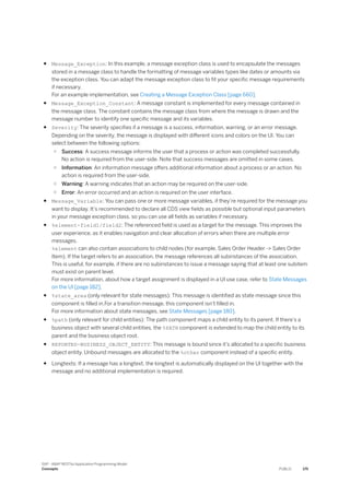 ● Message_Exception: In this example, a message exception class is used to encapsulate the messages
stored in a message class to handle the formatting of message variables types like dates or amounts via
the exception class. You can adapt the message exception class to fit your specific message requirements
if necessary.
For an example implementation, see Creating a Message Exception Class [page 660].
● Message_Exception_Constant: A message constant is implemented for every message contained in
the message class. The constant contains the message class from where the message is drawn and the
message number to identify one specific message and its variables.
● Severity: The severity specifies if a message is a success, information, warning, or an error message.
Depending on the severity, the message is displayed with different icons and colors on the UI. You can
select between the following options:
○ Success: A success message informs the user that a process or action was completed successfully.
No action is required from the user-side. Note that success messages are omitted in some cases.
○ Information: An information message offers additional information about a process or an action. No
action is required from the user-side.
○ Warning: A warning indicates that an action may be required on the user-side.
○ Error: An error occurred and an action is required on the user interface.
● Message_Variable: You can pass one or more message variables, if they’re required for the message you
want to display. It’s recommended to declare all CDS view fields as possible but optional input parameters
in your message exception class, so you can use all fields as variables if necessary.
● %element-field1/field2: The referenced field is used as a target for the message. This improves the
user experience, as it enables navigation and clear allocation of errors when there are multiple error
messages.
%element can also contain associations to child nodes (for example, Sales Order Header -> Sales Order
Item). If the target refers to an association, the message references all subinstances of the association.
This is useful, for example, if there are no subinstances to issue a message saying that at least one subitem
must exist on parent level.
For more information, about how a target assignment is displayed in a UI use case, refer to State Messages
on the UI [page 182].
● %state_area (only relevant for state messages): This message is identified as state message since this
component is filled in.For a transition message, this component isn’t filled in.
For more information about state messages, see State Messages [page 180].
● %path (only relevant for child entities): The path component maps a child entity to its parent. If there’s a
business object with several child entities, the %PATH component is extended to map the child entity to its
parent and the business object root.
● REPORTED-BUSINESS_OBJECT_ENTITY: This message is bound since it’s allocated to a specific business
object entity. Unbound messages are allocated to the %other component instead of a specific entity.
● Longtexts: If a message has a longtext, the longtext is automatically displayed on the UI together with the
message and no additional implementation is required.
SAP - ABAP RESTful Application Programming Model
Concepts PUBLIC 175
 