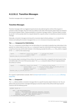 4.1.2.6.1.1 Transition Messages
Transition messages refer to a triggered request.
Transition Messages
Transition messages refer to a triggered request and are only valid during the runtime of the request. In
contrast to state messages, they don't have any relation to the state of the business object itself, but instead to
the transition between states. A typical example for a transition message could be: "Business Object is locked
by user &1". As the example refers to a request relevant for a specific entity, it’s classified as a bound transition
message.
Optionally, a transition message can be bound to a business object entity by adding a %tky to identify the
instance and adding the transition message to the REPORTED structure of a business object entity.
The %path Component for Child Entities
The %path component must be filled in for all child entities of a root entity to explicitly map child entities to the
parents. For a direct child of a root, the %path component maps the child entity to the specific parent instance
using the primary key and the draft-indicator. In the following example the draft parent (%is_draft) is mapped
to the child draft via the instance keys:
%path = VALUE #( <root>-%is_draft = <child>-%is_draft
<root>-<key> = <child>-
<parent_key_in_child_entity> )
For a business object consisting of three entities, the second child entity is mapped to the direct parent entity
and additionally to the root of the business object. The %path component allows efficient mapping between
the entities at runtime.
%path = VALUE #( <root>-%is_draft = <child_2>-%is_draft
<root>-<key> = <child_2>-<root_key_in_child2_entity>
<parent>-%is_draft = <child_2>-%is_draft
<parent>-<key> = <child_2>-
<parent_key_in_child2_entity> )
For a specific implementation example, refer to Sample Implementation: validateBookingDate (Booking)
[page 668].
The %tky Component
The %tky defines whether a transition message refers to a specific business object instance or not. You can
define entity-bound transition messages belonging to a business object entity without referring to specific
instances with the following syntax:
APPEND VALUE #(
%MSG = NEW MESSAGEWRAPPER(
TEXTID = MESSAGEWRAPPER=>MESSAGE_WRAPPER_CONSTANT
SEVERITY = IF_ABAP_BEHV_MESSAGE=>SEVERITY-SEVERITY
MESSAGE_VARIABLE = READ_RESULT-FIELD )
) TO REPORTED-BUSINESS_OBJECT_ENTITY.
176 PUBLIC
SAP - ABAP RESTful Application Programming Model
Concepts
 