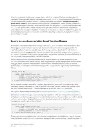 If no %tky is specified, the transition message doesn't refer to an instance of the business object, but the
message is still semantically related to the respective entity the REPORTED structure belongs to. This syntax is
required, for example, if you want to return a transition message in the context of global authorizations or
global feature control. In global methods, no business object instance exists, but the message is related to a
specific entity of the business object. Note that components that rely on the %tky to resolve assignments like
%element are ignored in this context. Transition messages without instance reference are interpreted as
unbound transition messages in the OData metadata, however defining an unbound transition message in the
context of global authorization isn't possible. Note that the global flag is set automatically by the framework
and can't be set manually.
Generic Message Implementation: Bound Transition Message
A message is interpreted as a transition message if the %STATE_AREA isn’t filled in the implementation. The
following generic implementation is an example of an instance-bound transition message (added to the
reported structure of a business object entity and referencing a business object instance with the %tky
component) with one message variable. It’s recommended to have target fields assigned to the (%ELEMENT-
FIELDNAME) component, if the transition message relates to a particular field value. This doesn't affect the UI,
but the target is transmitted as part of the OData metadata.
Instance-bound transition messages require a %tky as instance reference to resolve assignments to the
%element component. If no %tky is specified, these assignments are ignored during runtime. Instance-bound
messages are returned from instance method implementations like instance feature control or instance
authorization. An instance-bound transition message with a %tky as instance is generically implemented as
follows:
APPEND VALUE #(
%tky = instance-%tky
%msg = NEW message_exception(
TEXTID = message_exception=>message_exception_constant
SEVERITY = IF_ABAP_BEHV_MESSAGE=>SEVERITY-severity
MESSAGE_VARIABLE = instance-field )
) TO reported-business_object_entity.
As this example message is attached to a business object entity, the assumption is that the content of the
message is related to the request for a specific entity. If this isn't the case and the transition message has no
link to any business object entity, a transition message can be bound to the %OTHER component.
For a specific implementation example, refer to Sample Implementation: setToBooked (Travel) [page 667].
Entity-bound transition messages are semantically only related to an entity, but not a specific instance. Hence,
entity-bound transition messages are implemented without an instance reference and are returned from global
method implementations like global feature control or global authorization. An entity-bound transition
message is generically implemented as follows:
APPEND VALUE #(
%msg = NEW message_exception(
TEXTID = message_exception=>message_exception_constant
SEVERITY = IF_ABAP_BEHV_MESSAGE=>SEVERITY-severity
MESSAGE_VARIABLE = instance-field )
) TO reported-business_object_entity.
This example is implemented without a %tky reference since global exits are called before a specific business
object instance is created. The %msg component is filled exactly like an instance-bound transition message. If a
SAP - ABAP RESTful Application Programming Model
Concepts PUBLIC 177
 
