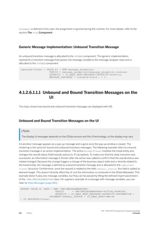 %element is defined in this case, the assignment is ignored during the runtime. For more details, refer to the
section The %tky Component.
Generic Message Implementation: Unbound Transition Message
An unbound transition message is allocated to the %OTHER component. This generic implementation
represents a transition message that passes one message variable to the message-wrapper class and is
allocated to the %OTHER component.
reported-%other = VALUE #( ( NEW message_exception(
TEXTID = message_exception=>message_exception_constant
SEVERITY = IF_ABAP_BEHV_MESSAGE=>SEVERITY-severity
MESSAGE_VARIABLE = instance-field ) ) ).
4.1.2.6.1.1.1 Unbound and Bound Transition Messages on the
UI
This topic shows how bound and unbound transition messages are displayed with UI5.
Unbound and Bound Transition Messages on the UI
 Note
The display of messages depends on the OData version and the UI technology, so the display may vary.
A transition message appears as a pop-up message and is gone once the pop-up window is closed. The
rendering is the same for bound and unbound transition messages. The following example refers to a bound
transition message in an action implementation. The action AcceptTravel modifies the travel entity and
changes the overall status (field overall_status) to 'A' (accepted). To make sure that the state transition was
successful, an information message is thrown after the action was called to confirm that the overall status was
indeed changed. Because this change triggers a change of the business object state and is directly related to
the travel entity, the message is defined as a bound transition message and is allocated to the reported-
travel structure. Furthermore, since the request is related to the field overall_status, this field is added as
element target. This doesn't directly affect the UI, but the information is contained in the OData Metadata. This
example doesn't pass any message variables, but they can be passed by filling the defined import parameters
of the /DMO/MESSAGEWRAPPER class. For a generic example of a message with message variables, you can
refer to State Messages [page 180]. :
APPEND VALUE #( %MSG = NEW /DMO/MESSAGEWRAPPER(
TEXTID = DMO/MESSAGEWRAPPER=>ACTION_APPROVAL
SEVERITY = IF_ABAP_BEHV_MESSAGE=>SEVERITY-INFORMATION )
%ELEMENT-OVERALL_STATUS = IF_ABAP_BEHV=>MK-ON
) TO REPORTED-Travel.
178 PUBLIC
SAP - ABAP RESTful Application Programming Model
Concepts
 