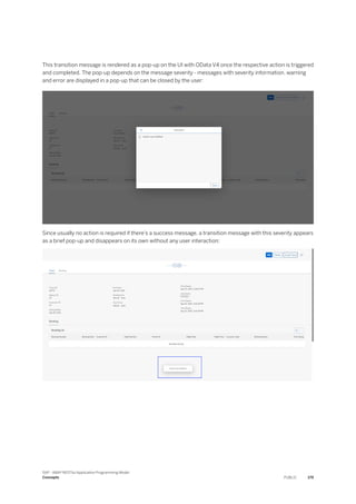 This transition message is rendered as a pop-up on the UI with OData V4 once the respective action is triggered
and completed. The pop-up depends on the message severity - messages with severity information, warning
and error are displayed in a pop-up that can be closed by the user:
Since usually no action is required if there’s a success message, a transition message with this severity appears
as a brief pop-up and disappears on its own without any user interaction:
SAP - ABAP RESTful Application Programming Model
Concepts PUBLIC 179
 