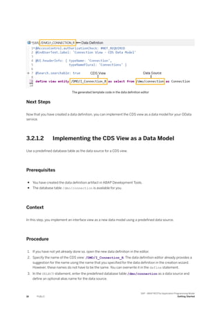 The generated template code in the data definition editor
Next Steps
Now that you have created a data definition, you can implement the CDS view as a data model for your OData
service.
3.2.1.2 Implementing the CDS View as a Data Model
Use a predefined database table as the data source for a CDS view.
Prerequisites
● You have created the data definition artifact in ABAP Development Tools.
● The database table /dmo/connection is available for you.
Context
In this step, you implement an interface view as a new data model using a predefined data source.
Procedure
1. If you have not yet already done so, open the new data definition in the editor.
2. Specify the name of the CDS view: /DMO/I_Connection_R. The data definition editor already provides a
suggestion for the name using the name that you specified for the data definition in the creation wizard.
However, these names do not have to be the same. You can overwrite it in the define statement.
3. In the SELECT statement, enter the predefined database table /dmo/connection as a data source and
define an optional alias name for the data source.
18 PUBLIC
SAP - ABAP RESTful Application Programming Model
Getting Started
 