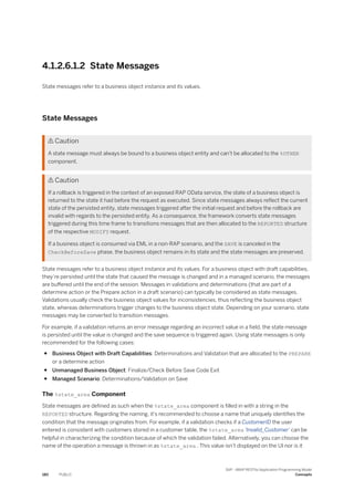 4.1.2.6.1.2 State Messages
State messages refer to a business object instance and its values.
State Messages
 Caution
A state message must always be bound to a business object entity and can't be allocated to the %OTHER
component.
 Caution
If a rollback is triggered in the context of an exposed RAP OData service, the state of a business object is
returned to the state it had before the request as executed. Since state messages always reflect the current
state of the persisted entity, state messages triggered after the initial request and before the rollback are
invalid with regards to the persisted entity. As a consequence, the framework converts state messages
triggered during this time frame to transitions messages that are then allocated to the REPORTED structure
of the respective MODIFY request.
If a business object is consumed via EML in a non-RAP scenario, and the SAVE is canceled in the
CheckBeforeSave phase, the business object remains in its state and the state messages are preserved.
State messages refer to a business object instance and its values. For a business object with draft capabilities,
they’re persisted until the state that caused the message is changed and in a managed scenario, the messages
are buffered until the end of the session. Messages in validations and determinations (that are part of a
determine action or the Prepare action in a draft scenario) can typically be considered as state messages.
Validations usually check the business object values for inconsistencies, thus reflecting the business object
state, whereas determinations trigger changes to the business object state. Depending on your scenario, state
messages may be converted to transition messages.
For example, if a validation returns an error message regarding an incorrect value in a field, the state message
is persisted until the value is changed and the save sequence is triggered again. Using state messages is only
recommended for the following cases:
● Business Object with Draft Capabilities: Determinations and Validation that are allocated to the PREPARE
or a determine action
● Unmanaged Business Object: Finalize/Check Before Save Code Exit
● Managed Scenario: Determinations/Validation on Save
The %state_area Component
State messages are defined as such when the %state_area component is filled in with a string in the
REPORTED structure. Regarding the naming, it’s recommended to choose a name that uniquely identifies the
condition that the message originates from. For example, if a validation checks if a CustomerID the user
entered is consistent with customers stored in a customer table, the %state_area 'Invalid_Customer' can be
helpful in characterizing the condition because of which the validation failed. Alternatively, you can choose the
name of the operation a message is thrown in as %state_area . This value isn’t displayed on the UI nor is it
180 PUBLIC
SAP - ABAP RESTful Application Programming Model
Concepts
 