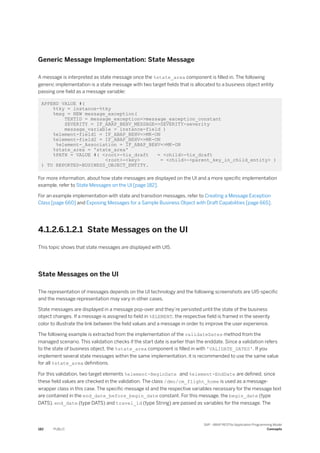 Generic Message Implementation: State Message
A message is interpreted as state message once the %state_area component is filled in. The following
generic implementation is a state message with two target fields that is allocated to a business object entity
passing one field as a message variable:
APPEND VALUE #(
%tky = instance-%tky
%msg = NEW message_exception(
TEXTID = message_exception=>message_exception_constant
SEVERITY = IF_ABAP_BEHV_MESSAGE=>SEVERITY-severity
message_variable = instance-field )
%element-field1 = IF_ABAP_BEHV=>MK-ON
%element-field2 = IF_ABAP_BEHV=>MK-ON
%element-_Association = IF_ABAP_BEHV=>MK-ON
%state_area = 'state_area'
%PATH = VALUE #( <root>-%is_draft = <child>-%is_draft
<root>-<key> = <child>-<parent_key_in_child_entity> )
) TO REPORTED-BUSINESS_OBJECT_ENTITY.
For more information, about how state messages are displayed on the UI and a more specific implementation
example, refer to State Messages on the UI [page 182].
For an example implementation with state and transition messages, refer to Creating a Message Exception
Class [page 660] and Exposing Messages for a Sample Business Object with Draft Capabilities [page 665].
4.1.2.6.1.2.1 State Messages on the UI
This topic shows that state messages are displayed with UI5.
State Messages on the UI
The representation of messages depends on the UI technology and the following screenshots are UI5-specific
and the message representation may vary in other cases.
State messages are displayed in a message pop-over and they’re persisted until the state of the business
object changes. If a message is assigned to field in %ELEMENT, the respective field is framed in the severity
color to illustrate the link between the field values and a message in order to improve the user experience.
The following example is extracted from the implementation of the validateDates method from the
managed scenario. This validation checks if the start date is earlier than the enddate. Since a validation refers
to the state of business object, the %state_area component is filled in with 'VALIDATE_DATES'. If you
implement several state messages within the same implementation, it is recommended to use the same value
for all %state_area definitions.
For this validation, two target elements %element-BeginDate and %element-EndDate are defined, since
these field values are checked in the validation. The class /dmo/cm_flight_home is used as a message-
wrapper class in this case. The specific message id and the respective variables necessary for the message text
are contained in the end_date_before_begin_date constant. For this message, the begin_date (type
DATS). end_date (type DATS) and travel_id (type String) are passed as variables for the message. The
182 PUBLIC
SAP - ABAP RESTful Application Programming Model
Concepts
 