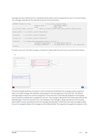 message severity is defined as Error indicating that the date must be changed by the user for incorrect values.
The message is allocated to the reported structure of the travel entity:
APPEND VALUE #( %tky = ls_travel_result-%tky
%state_area = 'VALIDATE_DATES'
%msg = NEW /dmo/
cm_flight_home( textid = /dmo/cm_flight_home=>end_date_before_begin_date
begin_date = ls_travel_result-BeginDate
end_date = ls_travel_result-EndDate
travel_id = ls_travel_result-TravelID
severity = if_abap_behv_message=>severity-error )
%element-BeginDate = if_abap_behv=>mk-on
%element-EndDate = if_abap_behv=>mk-on ) TO reported-
travel.
If a date is incorrect, the state message is rendered as follows after the user tries to save the travel instance:
The defined target elements are framed in red to indicate the link between the message and the respective
fields. As a state message, the validation result appears in the message box on the lower left. The defined
message length exceeds the maximum length for a short text and is automatically displayed in the longtext
view so that the complete text is readable for the user. The message is allocated to the travel entity that has the
label Managed- Travel with Semantic Key - the heading for the message is always derived from the business
object label to whose reported structure the message was allocated. Furthermore, the state messages enable
the user to navigate between the messages and the affected field. The respective message then appears on the
SAP - ABAP RESTful Application Programming Model
Concepts PUBLIC 183
 