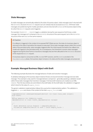 State Messages
As state messages are semantically related to the state of business object, state messages aren't returned with
the REPORTED structure of a MODIFY request, but can instead only be accessed via a READ. All thrown state
messages are pooled during the modify operations and are returned with a READ on the business object entity
for which the MODIFY requests were triggered.
For example, if a MODIFY - CREATE triggers a validation during the save sequence that throws a state
message, this message isn't contained in the REPORTED structure of the same request, but in the REPORTED
structure of the next READ on the same instance.
 Caution
If a rollback is triggered in the context of an exposed RAP OData service, the state of a business object is
returned to the state it had before the request as executed. Since state messages always reflect the current
state of the persisted entity, state messages triggered after the initial request and before the rollback are
invalid with regards to the persisted entity. As a consequence, the framework converts state messages
triggered during this time frame to transitions messages that are then allocated to the REPORTED structure
of the respective MODIFY request.
If a business object is consumed via EML in a non-RAP scenario, and the SAVE is canceled in the
CheckBeforeSave phase, the business object remains in its state and the state messages are preserved.
Example: Managed Business Object with Draft
The following example illustrates the message behavior of state and transition messages:
A validation belonging to the business object instance throws one bound transition message and one state
message. This example is only used for message behavior comparison - generally speaking a validation would
rather throw state messages than transition messages. First two draft instances are created via an EML
CREATE. Then the two entities are committed to the draft table. On the draft table, the validation is triggered
which check for the value of sample_field.
The generic validation implementation follows the usual action implementation pattern. The validation is
triggered on save and checks if the content of the field sample_field is valid:
[implementation] unmanaged|managed|abstract [in class class_name unique];
with draft;
...
define behavior for CDSEntity travel
implementation in class travel_implementation [unique]
...
{
draft determine action Prepare { sampleValidation; }
validation sampleValidation on save { field sample_field; }
}
SAP - ABAP RESTful Application Programming Model
Concepts PUBLIC 185
 